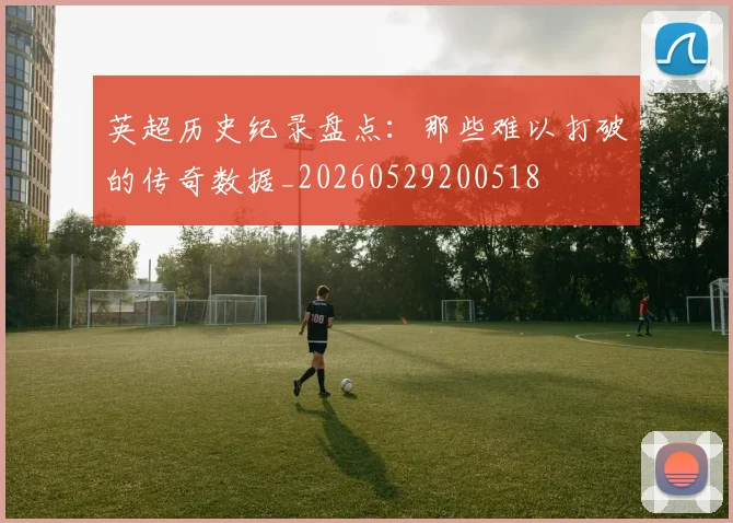 英超历史纪录盘点:那些难以打破的传奇数据_20260529200518