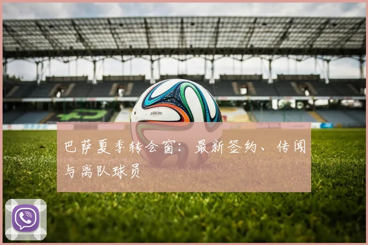 巴萨夏季转会窗:最新签约、传闻与离队球员