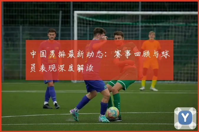 中国男排最新动态：赛事回顾与球员表现深度解读