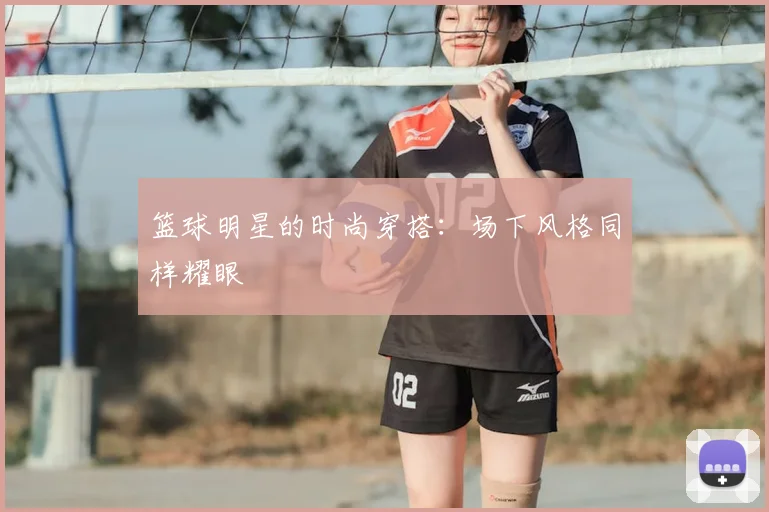 篮球明星的时尚穿搭：场下风格同样耀眼