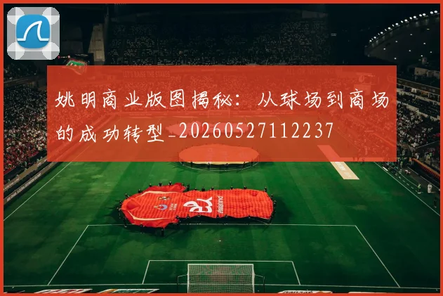 姚明商业版图揭秘:从球场到商场的成功转型_20260527112237