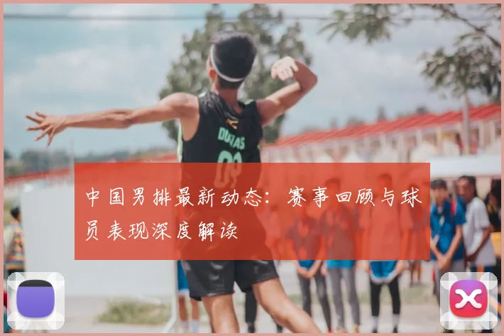 中国男排最新动态:赛事回顾与球员表现深度解读