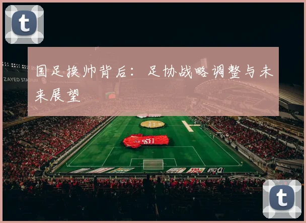 国足换帅背后:足协战略调整与未来展望